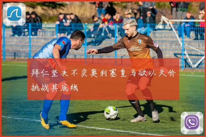 拜仁坚决不卖奥利塞皇马欲以天价挑战其底线