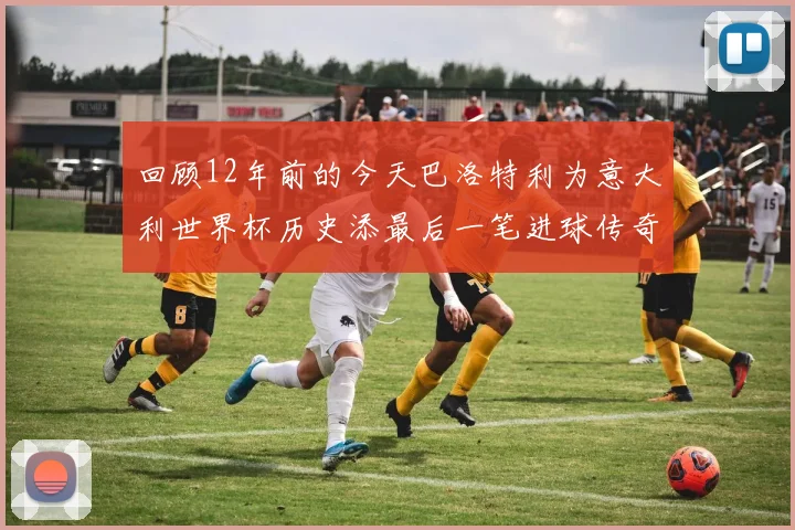回顾12年前的今天巴洛特利为意大利世界杯历史添最后一笔进球传奇