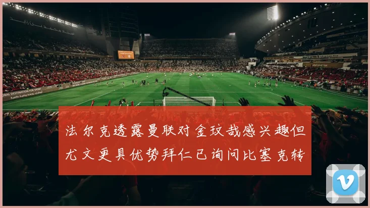 法尔克透露曼联对金玟哉感兴趣但尤文更具优势拜仁已询问比塞克转会情况