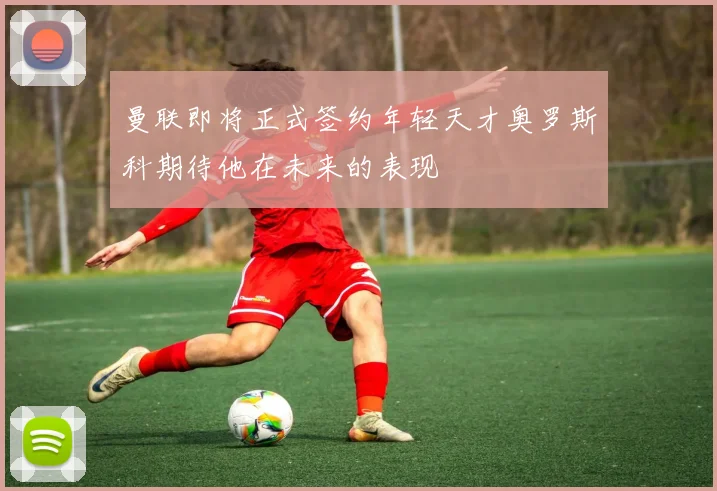 曼联即将正式签约年轻天才奥罗斯科期待他在未来的表现