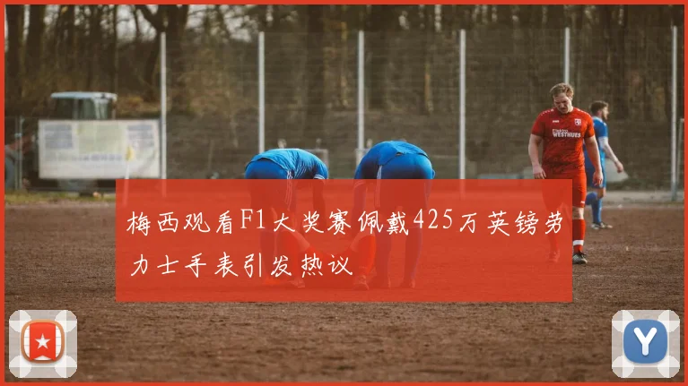 梅西观看F1大奖赛佩戴425万英镑劳力士手表引发热议