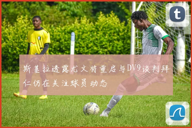 斯基拉透露尤文将重启与DV9谈判拜仁仍在关注球员动态