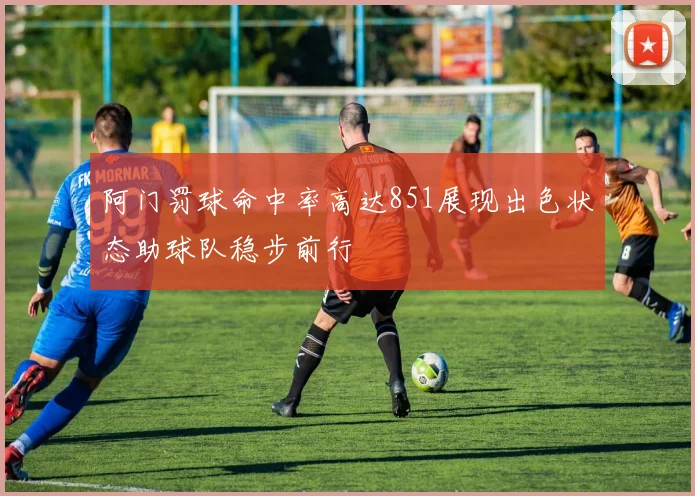 阿门罚球命中率高达851展现出色状态助球队稳步前行