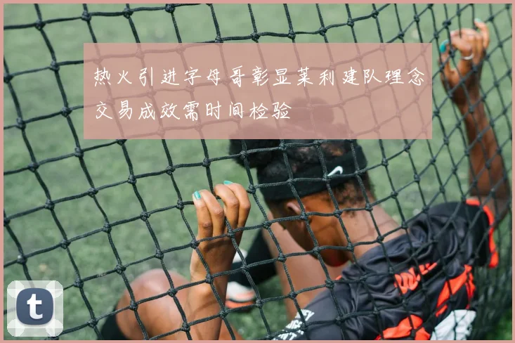 热火引进字母哥彰显莱利建队理念交易成效需时间检验