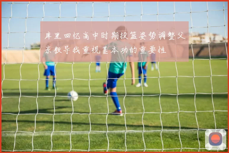 库里回忆高中时期投篮姿势调整父亲教导我重视基本功的重要性