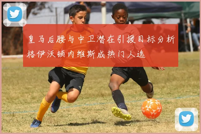 皇马后腰与中卫潜在引援目标分析格伊沃顿内维斯成热门人选