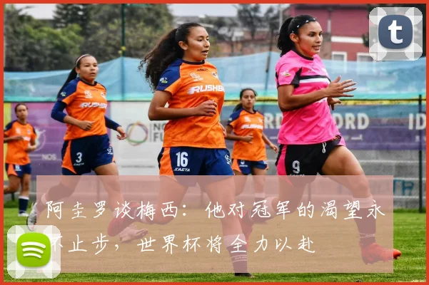 阿圭罗谈梅西：他对冠军的渴望永不止步，世界杯将全力以赴