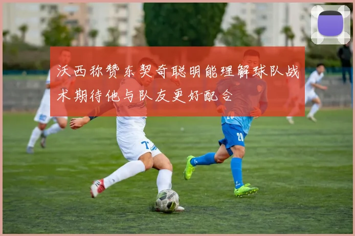沃西称赞东契奇聪明能理解球队战术期待他与队友更好配合