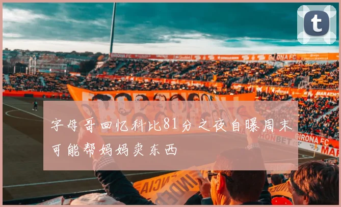 字母哥回忆科比81分之夜自曝周末可能帮妈妈卖东西