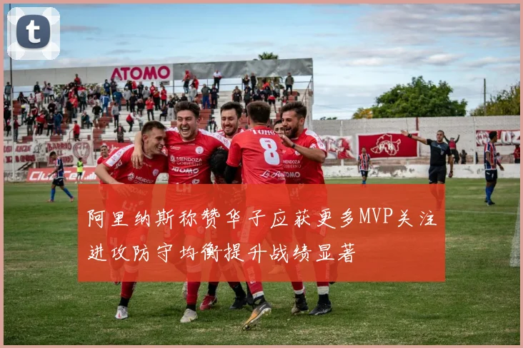 阿里纳斯称赞华子应获更多MVP关注进攻防守均衡提升战绩显著