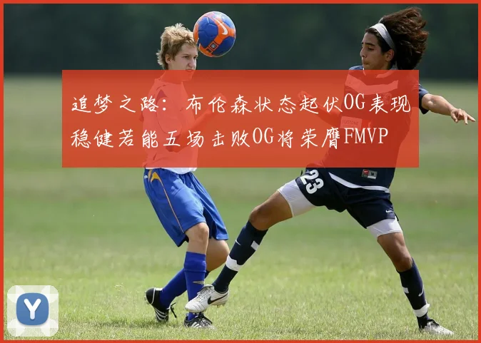 追梦之路：布伦森状态起伏OG表现稳健若能五场击败OG将荣膺FMVP
