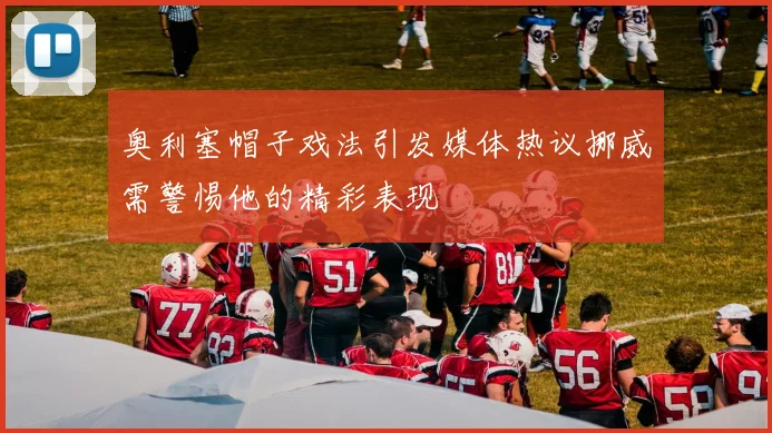奥利塞帽子戏法引发媒体热议挪威需警惕他的精彩表现