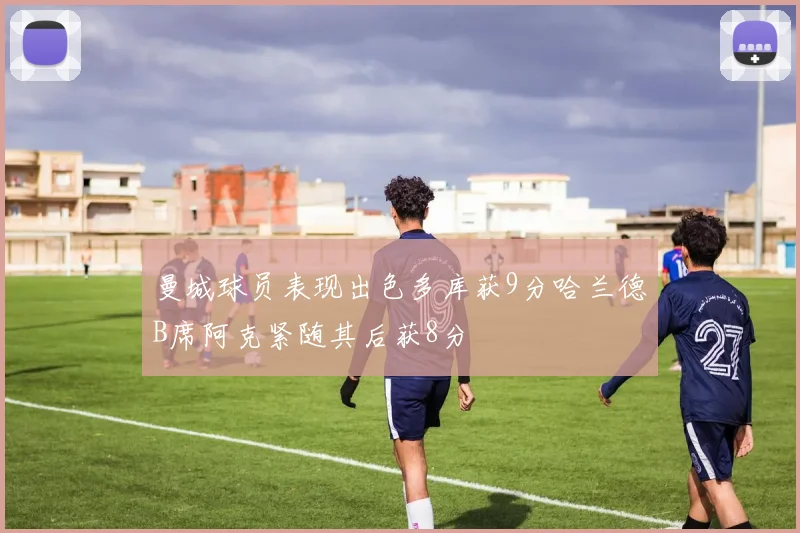 曼城球员表现出色多库获9分哈兰德B席阿克紧随其后获8分