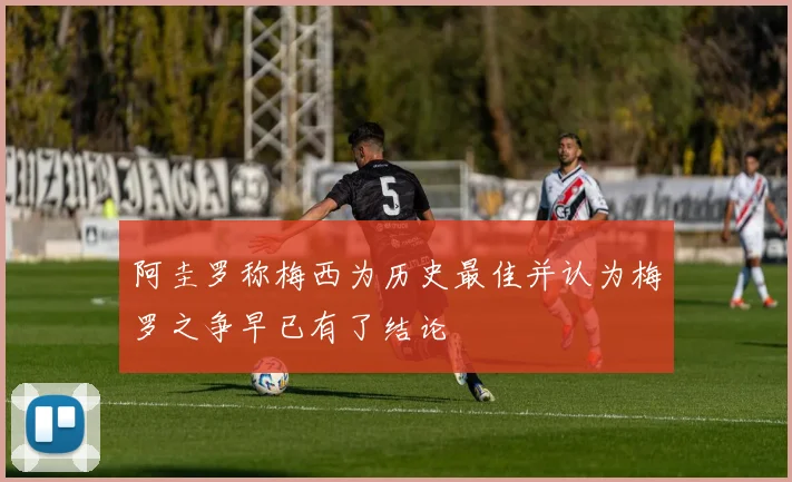 阿圭罗称梅西为历史最佳并认为梅罗之争早已有了结论