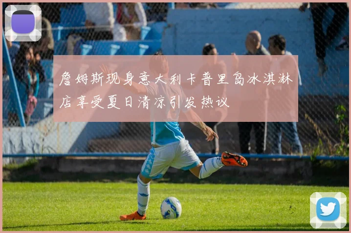 詹姆斯现身意大利卡普里岛冰淇淋店享受夏日清凉引发热议