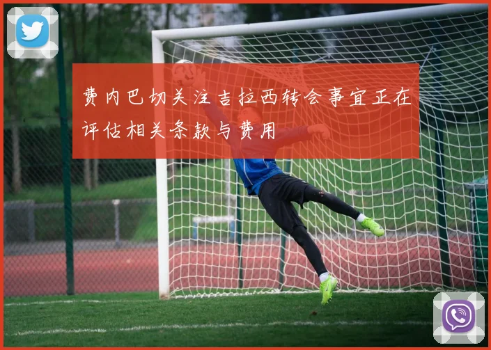 费内巴切关注吉拉西转会事宜正在评估相关条款与费用