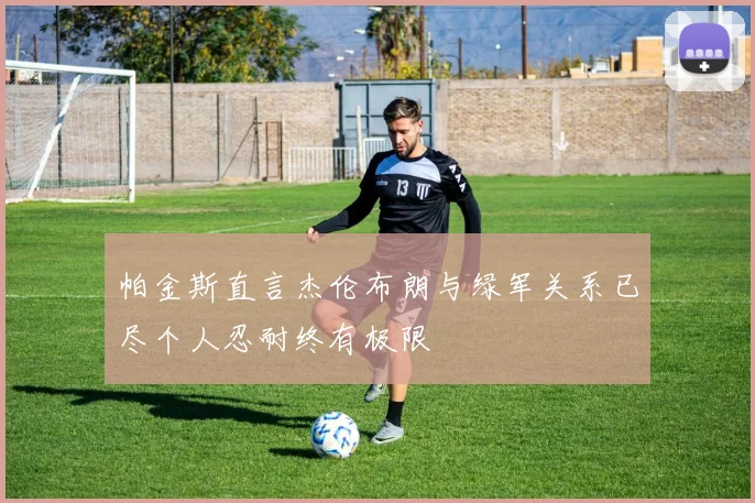 帕金斯直言杰伦布朗与绿军关系已尽个人忍耐终有极限