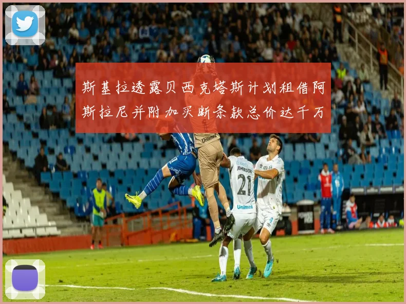 斯基拉透露贝西克塔斯计划租借阿斯拉尼并附加买断条款总价达千万级别